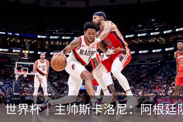世界杯｜主帅斯卡洛尼：阿根廷队不自大也不自卑